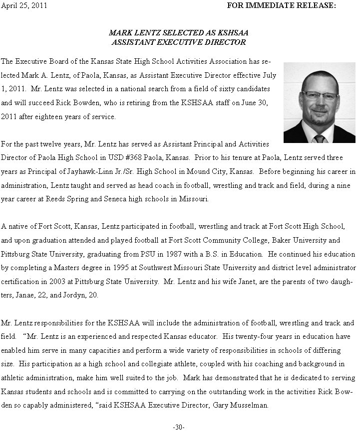 April 25, 2011	FOR IMMEDIATE RELEASE: 


MARK LENTZ SELECTED AS KSHSAA
ASSISTANT EXECUTIVE DIRECTOR

The Executive Board of the Kansas State High School Activities Association has selected Mark A. Lentz, of Paola, Kansas, as Assistant Executive Director effective July 1, 2011.  Mr. Lentz was selected in a national search from a field of sixty candidates and will succeed Rick Bowden, who is retiring from the KSHSAA staff on June 30, 2011 after eighteen years of service.   

For the past twelve years, Mr. Lentz has served as Assistant Principal and Activities Director of Paola High School in USD #368 Paola, Kansas.  Prior to his tenure at Paola, Lentz served three years as Principal of Jayhawk-Linn Jr./Sr. High School in Mound City, Kansas.  Before beginning his career in administration, Lentz taught and served as head coach in football, wrestling and track and field, during a nine year career at Reeds Spring and Seneca high schools in Missouri  

A native of Fort Scott, Kansas, Lentz participated in football, wrestling and track at Fort Scott High School, and upon graduation attended and played football at Fort Scott Community College, Baker University and Pittsburg State University, graduating from PSU in 1987 with a B.S. in Education.  He continued his education by completing a Masters degree in 1995 at Southwest Missouri State University and district level administrator certification in 2003 at Pittsburg State University.  Mr. Lentz and his wife Janet, are the parents of two daughters, Janae, 22, and Jordyn, 20.  

Mr. Lentz responsibilities for the KSHSAA will include the administration of football, wrestling and track and field.   Mr. Lentz is an experienced and respected Kansas educator.  His twenty-four years in education have enabled him serve in many capacities and perform a wide variety of responsibilities in schools of differing size.  His participation as a high school and collegiate athlete, coupled with his coaching and background in athletic administration, make him well suited to the job.  Mark has demonstrated that he is dedicated to serving Kansas students and schools and is committed to carrying on the outstanding work in the activities Rick Bowden so capably administered, said KSHSAA Executive Director, Gary Musselman. 

-30-

